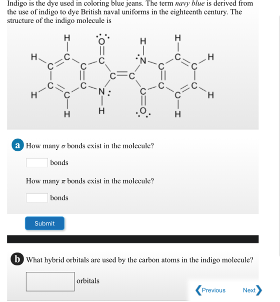 Indigo is the dye used in coloring blue jeans. The term navy blue is derived from the use of indigo to dye British naval uniforms in the eighteenth century. The structure of the indigo molecule is С O How many ơ bonds exist in the molecule? bonds How many r bonds exist in the molecule? bonds Submit 0 What hybrid orbitals are used by the carbon atoms in the indigo molecule? orbitals Previous Next