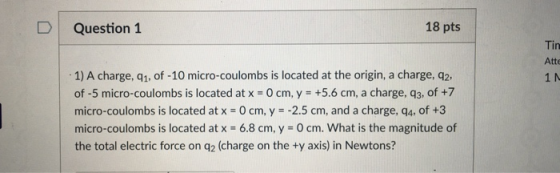 D Question 1 18 pts Atte 1) A charge, q1, of -10 micro-coulombs is located at the origin, a charge, q2, of -5 micro-coulombs is located at x - O cm, y +5.6 cm, a charge, q3, of +7 micro-coulombs is located at x 0 cm, y -2.5 cm, and a charge, q4, of +3 micro-coulombs is located at x 6.8 cm, y 0 cm. What is the magnitude of the total electric force on q2 (charge on the ty axis) in Newtons? 1 N