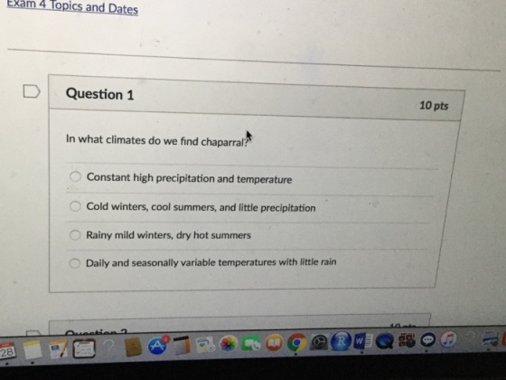 Exam 4 lopics and Date 4 D Question 1 In what climates do we find chaparral Constant high precipitation and temperature Cold winters, cool summers, and little precipitation Rainy mild winters, dry hot summers Daily and seasonally variable temperatures with little rain 10 pts