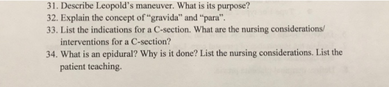 31. Describe Leopolds maneuver. What is its purpose? 32. Explain the concept ofgravida and para. 33. List the indications for a C-section. What are the nursing considerations/ interventions for a C-section? 34. What is an epidural? Why is it done? List the nursing considerations. List the patient teaching.