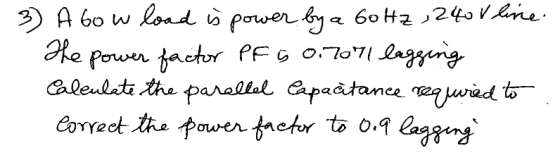 3) Abow load is power by a 60 Hz, 240V line. He power factor PF G 0.7071 lagging Caleulate the parallel Capacitance required