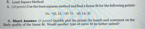 4. Least Square Method A. (10 points) Use the least squares method and find a linear fit for the following points: (0, -3), (