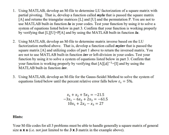1. Using MATLAB, develop an M-file to determine LU factorization of a square matrix with partial pivoting. That is, develop a function called mylu that is passed the square matrix [A] and returns the triangular matrices [L] and [U] and the permutation P. You are not to use MATLAB built-in function lu in your codes. Test your function by using it to solve a system of equations listed below in part 3. Confirm that your function is working properly by verifying that [L]lU] P[A] and by using the MATLAB built-in function lu 2. Using MATLAB, develop an M-file to determine matrix inverse based on the LU factorization method above. That is, develop a function called myinv that is passed the square matrix [A] and utilizing codes of part 1 above to return the inversed matrix. You are not to use MATLAB built-in function inv or left-division in your codes. Test your function by using it to solve a system of equations listed below in part 3. Confirm that your function is working properly by verifying that [A][Al- and by using the MATLAB built-in function inv. 3. Using MATLAB, develop an M-file for the Gauss-Seidel Method to solve the system of equations listed below until the percent relative error falls below 5% X1 + X2 + 5X3 -21.5 3X1-6X2 + 2X3 =-61.5 10X1 + 2X2-X3-27 Hints: Your M-file codes for all 3 problems must be able to handle generally a square matrix of general size n x n (i.e. not just limited to the 3 x 3 matrix in the example above)