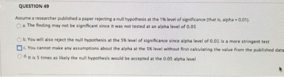 QUESTION 49 Assume a researcher published a paper rejecting a null hypothesis at the 1 % level of significance (that is, alpha-001). O a. The finding may not be significant since it was not tested at an alpha level of 0.05 b. You will also reject the null hypothesis at the 5% level of significance since alpha level of 0.01 is a more stringent test ] c. You cannot make any assumptions about the alpha at the 5% level without first calculating the value from the published data O d. It is 5 times as likely the null hypothesis would be accepted at the 0.05 alpha level