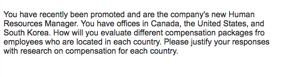 You have recently been promoted and are the companys new Human Resources Manager. You have offices in Canada, the United States, and South Korea. How will you evaluate different compensation packages fro employees who are located in each country. Please justify your responses with research on compensation for each country.
