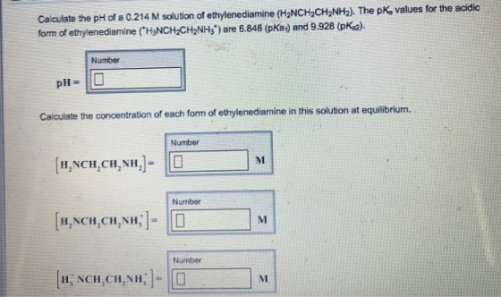 Calculate the pH of a 0.214 M solution of ethylenediamine (H2NCH2CH2NH2). The pK, values for the acidic form of ethylenediamine (H3NCH-CH2NHs) are 6.848 (pKa) and 9.928 (pka). Number Calculate the concentration of each form of ethylenediamine in this solution at equilibrium. Number H,NCH,CH,NH, Number H,NCH,CH,NH, l- MI Number