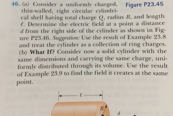 46. (a) Consider a uniformly charged, Figure P23.45 thin-walled, right circular cylindri- cal shell having total charge Q, radius R, and length C. Determine the electric field at a point a distance d from the right side of the cylinder as shown in Fig- ure P23.46. Suggestion: Use the result of Example 23.8 and treat the cylinder as a collection of ring charges. (b) What If? Consider now a solid cylinder with the same dimensions and carrying the same charge, uni- formly distributed through its volume. Use the result of Example 23.9 to find the field it creates at the same point.
