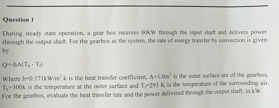 Question 1 During steady state operation, a gear box receives 60kW through the input shaft and delivers power through the out