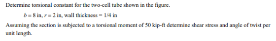 Determine torsional constant for the two-cell tube shown in the figure b-8 in, r= 2 in, wall thickness = l/4 in Assuming the section is subjected to a torsional moment of 50 kip-ft determine shear stress and angle of twist per unit lengt