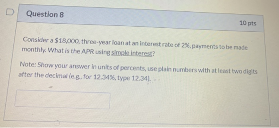 Question 8 10 pts Consider a $18,000, three-year loan at an interest rate of 2%, payments to be made monthly. What is the APR