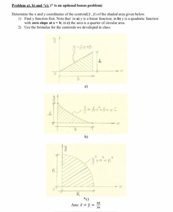 Problem a.b) andis an optional bonus problem) Determine the x and y coordinates of the centroid(,) of the shaded area given below. 1 Find y function first. Note that in a) y is a linear function; in b) y is a quadratic function with zero slope at x-b; in c) the area is a quarter of circular area. Use the formulas for the centroids we developed in class. 2) a) b) AR