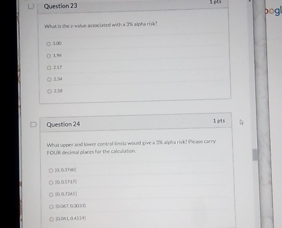 1 pts Question 23 pog! What is the z value associated with a 3% alpha risk? 0 3.00 O 1.96 02.17 O 234 O 258 1 pts D Question