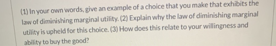 (1) In your own words, give an example of a choice that you make that exhibits the law of diminishing marginal utility. (2) E