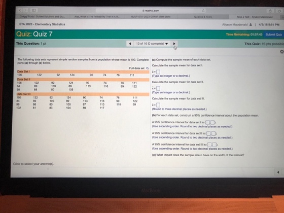 STA 2023- Elementary Statistics Alyson Macdonald ? I 4/3/188:51 PM Quiz: Quiz 7 Time Remaining: 01:57:45 Submit Quiz This Question: 1 pt 13 of 16 10 complete) This Quiz: 16 pts possible The following data sets represent simple random samples from a population whose mean is 100. Complete (a) Compute the sample mean of each data set parts (a) through (e) below Data Set Data Set lI Calculate he sample mean for data set L Full data set 74 76 Type an integer or a decimal ) Calculate sample mean for data set 11. 116 99 122 105 Type an integer or a decimal.) Data Set I 74 116 113 Calculate he sample mean for data set ll, Round to three decimal places as needed) (b) For each data set construct a 95% confidence inmal about te populaton mean. A96% fidence interval for data set lis (Use ascending order. Round to two decimal places as needed) A95% confidence interval for data set ll is (Use ascending onder. Round to two decimal places as needed.) A95% confidence inerval for data set (Use ascending order. Round to two decimal places as needed.) c) What impact does the sample size n have on the width of the intervar? OD Click to select your answerls).