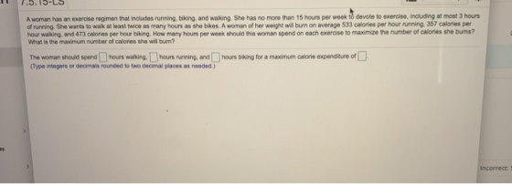A woman has an exercise regimen that includes running, biking, and walking, She has no more than 15 hours per week ið devote