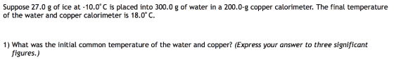 Suppose 27.0 g of ice at -10.0 C is placed into 300.0 g of water in a 200.0-g copper calorimeter. The final temperature of the water and copper calorimeter is 18.0° C 1) What was the initial common temperature of the water and copper? (Express your answer to three significant figures.)