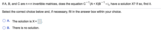 If A, B, and C are nxn invertible matrices, does the equation c-(A+XJB - 1 = In have a solution X? If so, find it. Select th