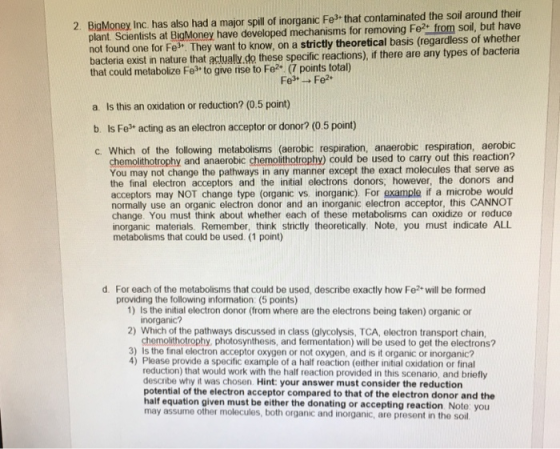 2. BigMoney Inc. has also had a major spill of inorganic Fe that contaminated the soil around their plant. Scientists at BigMoney have developed mechanisms for removing Fe from soil, but have not found one for Fe. They want to know, on a strictly theoretical basis (regardless of whether bacteria exist im nature that actually.do these specific reactions) f there are any types of bacteria a. Is this an oxidation or reduction? (0.5 point) b. Is Fe acting as an electron acceptor or donor? (0.5 point) c. Which of the following metabolisms (aerobic respiration, anaerobic respiration, aerobic chemolithotrophy and anaerobic chemolithotrophy) could be used to carry out this reaction? You may not change the pathways in any manner except the exact molecules that serve as the final electron acceptors and the initial electrons donors, however, the donors and acceptors may NOT change type (organic vs. inorganic). For example if a microbe would normally use an organic electron donor and an inorganic electron acceptor, this CANNOT change. You must think about whether each of these metabolisms can oxidize or reduce inorganic materials. Remember, think strictly theoretically. Note, you must indicate ALL metabolisms that could be used. (1 point) d. For each of the metabolisms that could be used, describe exactly how Fe2 will be formed providing the following information: (5 points) 1) Is the initial electron donor (from where are the electrons being taken) organic or 2) Which of the pathways discussed in class (glycolysis, TCA, electron transport chain 3) Is the final electron acceptor oxygen or not oxygen, and is it organic or inorganic? inorganic chemolithotrophy, photosynthesis, and fermentation) will be used to get the electrons? 4) Please provide a specific example of a half reaction (either initial oxidation or final reduction) that would work with the half reaction provided in this scenario, and briefly describe why it was chosen. Hint: your answer must consider the reduction potential of the electron acceptor compared to that of the electron donor and the half equation given must be either the donating or accepting reaction. Note: you may assume other molecules, both organic and inorganic, are present in the soil.
