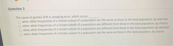 Question 3 The cause of genetic drift is sampling error, which occurs when allele frequencies of a chosen subset of a populat