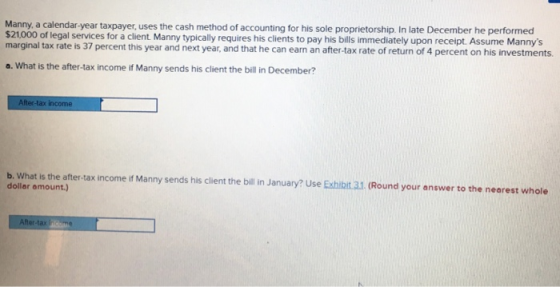 Manny, a calendar-year taxpayer, uses the cash method of accounting for his sole proprietorship. In late December he performed $21,000 of legal services for a client Manny typically requires his clients to pay his bills immediately upon receipt. Assume Mannys marginal tax rate is 37 percent this year and next year, and that he can earn an after-tax rate of return of 4 percent on his investments. a. What is the after-tax income if Manny sends his client the bill in December? After-tax income b. What is the after-tax income if Manny sends his client the bill in January? Use Exhibit 3.1 (Round your answer to the nearest whole dollar amount.) After-tax