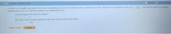 My rour eacher 2 points SerPSES 2 P033 A truck on a straight road starts from rest, accelerating at 2.00 m/s2 until it reaches a speed of 12.0 m/s. Then the truck travels for 36.0 s stopping the truck in a uniform manner in an additional 5.00 ed until the brakes are applied, a) How long is the truck in motion? ) What is the average velocity of the truck for the motion described? m/s Need Help?