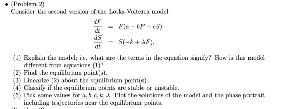 • (Problem 2) Consider the second version of the Lotka-Volterra model: F(a – bF – cS) dF dt ds dt S(-k + \F). (1) Explain the