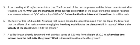 A car traveling at 35 mi/h crashes into a tree. The front end of the car compresses and the driver comes to rest after traveling 0.75 m. What was the magnitude of the average acceleration of the driver during the collision? Express your answer in terms of gs, where 1g 9.80 m/s. Determine the time interval of the collision, in milliseconds. 6. The tower of Pisa is 54.5 m tall. Assuming that Galileo dropped his object from rest from the top of the tower and that the effects of air resistance were negligible, how long would it take the object to fall, in seconds? What is the velocity of the object when it hits the ground? . A ball is thrown directly downward with an initial speed of 9.50 m/s from a height of 30.0m. After what time interval does the ball strike the ground? What is its velocity as it reaches the ground?
