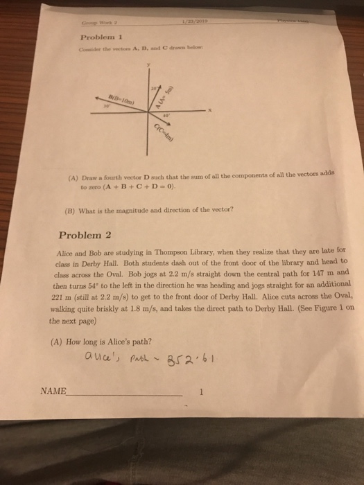 Problem 1 Cossider the vectors A, B, and C drawn below (A) Draw a fourth vector D such that the sum of all the comp ponents of all the vectors adds torero (A + B + C + D 0). (B) What is the magnitude and direction of the vector? Problem2 Alice and Bob are studying in Thompson Library, when they realize that they are late for class in Derby Hall. Both students dash out of the front door of the library and head to class across the Oval. Bob jogs at 2.2 m/s straight down the central path for 147 m and then turns 54° to the left in the direction he was heading and jogs straight for an additional 221 m (still at 2.2 m/s) to get to the front door of Derby Hall. Alice cuts across the Oval, walking quite briskly at 1.8 m/s, and takes the direct path to Derby Hall. (See Figure 1 on the next page) (A) How long is Alices path? NAME