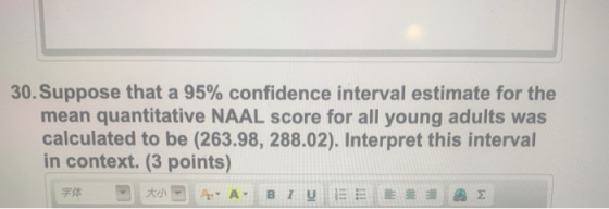 30. Suppose that a 95% confidence interval estimate for the mean quantitative NAAL score for all young adults was calculated to be (263.98, 288.02). Interpret this interval in context. (3 points)
