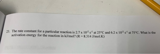 23. The rate constant for a particular reaction is 2.7 x 10-2 s at 25°C and 6.2 x 102 s at 75°C. What is the activation energ
