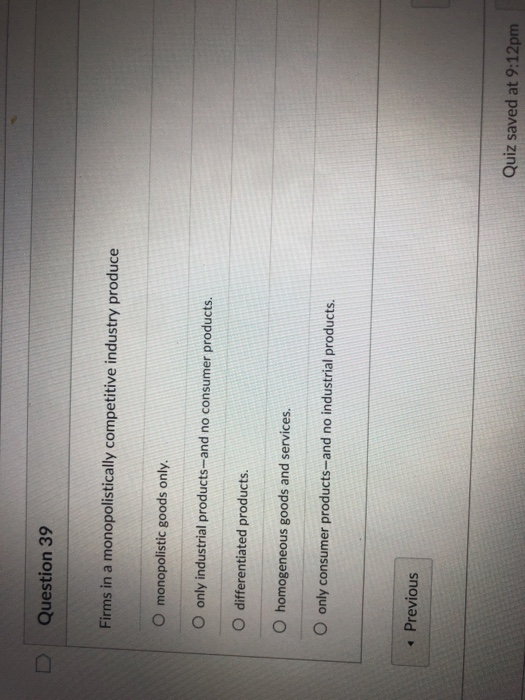 DQuestion 39 Firms in a monopolistically competitive industry produce O monopolistic goods only. O only industrial products-and no consumer products O differentiated products. O homogeneous goods and services. O only consumer products-and no industrial products 4 Previous Quiz saved at 9:12pm