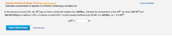 Tutored Practice Problem 18.3.2 Calculate concentration of species in a solution containing a complex ion. In the presence of excess OH, the AP (aq) ion forms a hydroxide complex ion, Al(OH)4 Calculate the concentration of free A LAP 1 Check & Submit Answer Show Approach Close Problem on when 1.64x10-2 mo