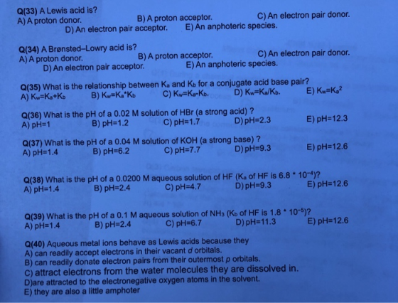 Q(33) A Lewis acid is? A) A proton donor. B) A proton acceptor. C) An electron pair donor. D) An electron pair acceptor. E) A