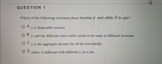 QUESTION 1 Which of the following statement about income y and utility U is right? A. y is disposable income O B. y cant be different since utility needs to be same at different locations Cy is the aggregate income for all the households O D utility is different with different y, in a city O D.