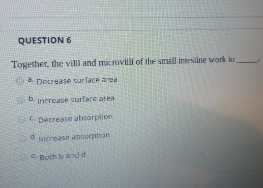QUESTION 6 Together, the villi and microvilli of the small intestine work to a. Decrease surface area b. Increase surface are