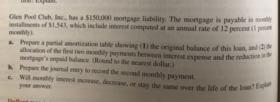 Glen Pool Club, Inc., has a $150,000 mortgage liability. The mortgage is payable in monthly tallments of $1,543, which include interest computed at an annual rate of 12 percent (1 percent monthly). a. Prepare a partial amortization table showing (1) the original balance of this loan, and (2) allocation of the first two monthly payments between interest expense and the reduction mortgages unpaid balance. (Round to the nearest dollar.) and the eand (2) the b. Prepare the journal entry to record the second monthly payment. c. Will monthly interest increase, decrease, or stay the same over the life of your answer