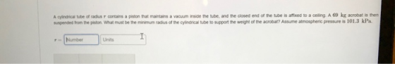 A cyindrical tube of radius r contains a piston that maintains a vacuum inside the tube, and the closed end of the tube is affixed to a celling A 69 kg acrobat is then suspended from the piston. What must be the minimum radius of the cylindrical tube to support the weight of the acrobat? Assume atmospheric pressure is 101.3 kPa rNumber Units
