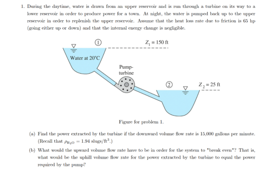 1. During the daytime, water is drawn from an upper reservoir and is run through a turbine on its way to a lower reservoir in order to produce power for a town. At night, the water is pumped back up to the upper reservoir in order to replenish the upper reservoir. Assume that the heat loss rate due to friction is 65 hp (going either up or down) and that the internal energy change is negligible Z1 = 150 ft Water at 20°C Pump- turbine Z2 25 ft Figure for problem 1 (a) Find the power extracted by the turbine if the downward volume flow rate is 15,000 gallons per minute (Recall that øH2O 1.94 slugs/ft.) (b) What would the upward volume flow rate have to be in order for the system to break even? That is, what would be the uphil volume flow rate for the power extracted by the turbine to equal the power required by the pump?