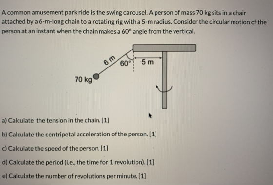 A common amusement park ride is the swing carousel. A person of mass 70 kg sits in a chair attached by a 6-m-long chain to a