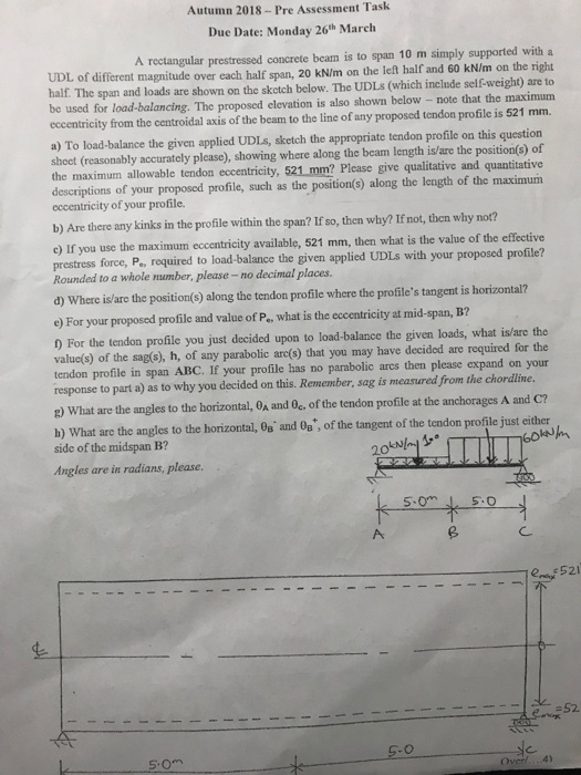 Autumn 2018-Pre Assessment Tash Due Date: Monday 26th March A rectangular prestressed concrete beam is to span 10 m simply supported with a of different magnitude over each half span, 20 kN/m on the left half and 60 kN/m on the right half. The span and loads are shown on the skctch below. The UDLs (which include selEweight) are to be used for load-balancing. The proposed elevation is also shown below - note that the maximum eccentricity from the centroidal axis of the beam to the line of any proposed tendon profile is 521 mm. a) To load-balance the given applied UDLs, sketch the appropriate tendon profile on this question shoet (reasonably accuratcly please), showing where along the beam length is/are the position(s) of the maximum allowable tendon eccentricity, 521 mm? descriptions of your proposed profile, such as the position(s) along the length of the maximum eccentricity of your profile. Please give qualitative and quantitative b) Are there any kinks in the profile within the span? If so, then why? If not, then why no? c) If you use the maximum eccentricity available, 521 mm, then what is the value of the effective prestress force, P, required to load-balance the given applied UDLs with your proposed profile? Rounded to a whole number, please -no decimal places. d) Where is/aro the position(s) along the tendon profile where the profiles tangent is horizontal? e) For your proposed profile and value of P, what is the eccentricity at mid-span, B? ) For the tendon profile you just decided upon to load-balance the given loads, what is/are the value(s) of the sag(s), h, of any parabolic arc(s) that you may have decided are required for the tendon profile in span ABC. If your profile has no parabolic arcs then please expand on your response to part a) as to why you decided on this. Remember, sag is measured from the chordline E) What are the angles to the horizontal, OA and Oc, of the tendon profle at the anchorages A and C? b) What are the angles to the horizontal, Os and Os , of the tangent of the tendon profile just either side of the midspan B? Angles are in radians, please. C. 52 -52 C. Over/...4)