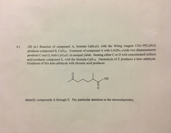 4.) (20 pt.) Reaction of compound A, formula csHI40, with the Wittig reagent CH2 POC6H5) produces compound B, C9H16. Treatment of compound A with LiAlH4 yields two diastereomeric products Cand D, both C8H160, in unequal yields. Heating either C or D with concentrated sulfuric acid produces compound E, with the formula C8Hi4. ozonolysis of E produces a keto aldehyde. Oxidation of this keto aldehyde with chromic acid produces: OH Identify compounds A through E. Pay particular attention to the stereochemistry