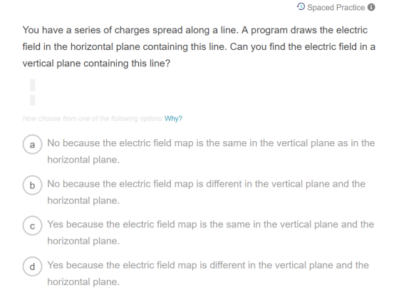 O Spaced Practice You have a series of charges spread along a line. A program draws the electric field in the horizontal plane containing this line. Can you find the electric field in a vertical plane containing this line? Now choose from one of the following option Why? a No because the electric field map is the same in the vertical plane as in the horizontal plane. b No because the electric field map is different in the vertical plane and the horizontal plane. Yes because the electric field map is the same in the vertical plane and the horizontal plane. Yes because the electric field map is different in the vertical plane and the horizontal plane. c d