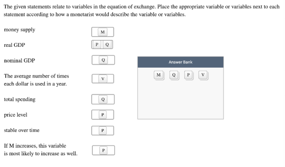 The given statements relate to variables in the equation of exchange. Place the appropriate variable or variables next to each statement according to how a monetarist would describe the variable or variables money supply real GDP nominal GDP The average number of times each dollar is used in a year. total spending price level Answer Bank stable over time If M increases, this variable is most likely to increase as well