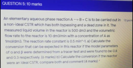 QUESTION 5: 10 marks An elementary aqueous phase reaction A --> B+C is to be carried out in 10 point a non-ideal CSTR which h