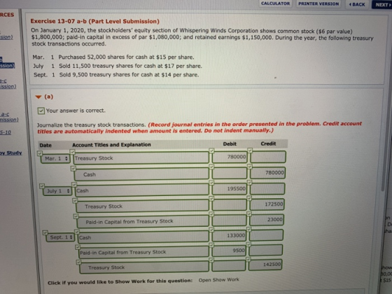 CALCULATOR PRINTER VERSIONイBACK NEXT RCES Exercise 13-07 a-b (Part Level Submission) On January 1, 2020, the stockholders equity section of Whispering Winds Corporation shows common stock ($6 par value) stock transactions occurred. sion).$1,800,000; paid-in capital in excess of par $1,080,000; and retained earnings $1,150,000. During the year, the following treasury Mar. 1 Purchased 52,000 shares for cash at $15 per share. July 1 Sold 11,500 treasury shares for cash at $17 per share. Sept. 1 Sold 9,500 treasury shares for cash at $14 per share. ission) Your answer is correct. a-c mission) Journalize the treasury stock transactions. (Record journal entries in the order presented in the problem. Credit account titles are automatically indented when amount is entered. Do not indent manually.) 5-10 Date Account Titles and Explanation Debit Credit y Study 780000 Mar. 1 Treasury Stock Cash 780000 195500 July 1 Cash 172500 Treasury Stock 23000 Paid-in Capital from Treasury Stock Sept. 1 Cash 133000 Paid-in Capital from Treasury Stock 142500 Treasury Stock Open Show Work $15 Click if you would like to Show Work for this question: