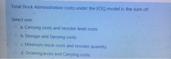 Total Stock Administration costs under the EOQ model is the sum of: Select one: a. Carrying costs and reorder level costs b.