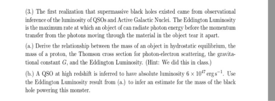 (3.) The first realization that supermassive black holes existed came from observational inference of the luminosity of QSOs and Active Galactic Nuclei. The Eddington Luminosity is the maximum rate at which an object of can radiate photon energy before the momentum transfer from the photons moving through the material in the object tear it apart (a.) Derive the relationship between the mass of an object in hydrostatic equilibrium, the mass of a proton, the Thomson cross section for photon-electron scattering, the gravita- tional constant G, and the Eddington Luminosity. (Hint: We did this in class.) (b.) A QS0 at high redshift is inferred to have absolute luminosity6x 10ergs. Use the Eddington Luminosity result from (a.) to infer an estimate for the mass of the black hole powering this monster