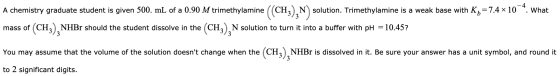 - 4 A chemistry graduate student is given 500. mL of a 0.90 M trimethylamine (o N) solution. Trimethylamine is a weak base wi