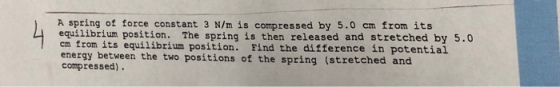 A spring of force constant 3 N/m is compressed by 5.0 em from its equilibrium position. The spring is then released and stretched by 5.0 ㎝ from its equilibrium position. Find the difference in potential energy between the two positions of the spring (stretched and compressed).