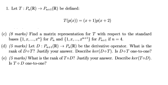 1. Let T: Pn(R) + Pn+1(R) be defined: T(P(x)) = (x + 1)p(x + 2) (c) (8 marks) Find a matrix representation for T with respect